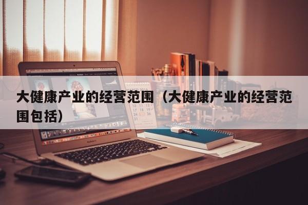 大健康产业的经营范围（大健康产业的经营范围包括）