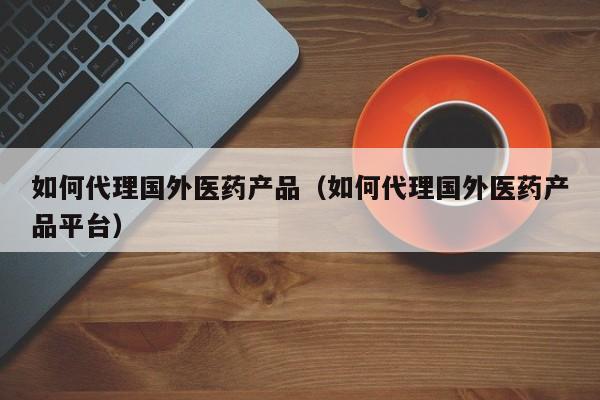 如何代理国外医药产品（如何代理国外医药产品平台）