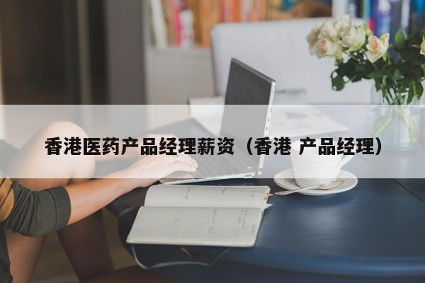 香港医药产品经理薪资（香港 产品经理）