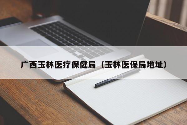 广西玉林医疗保健局（玉林医保局地址）
