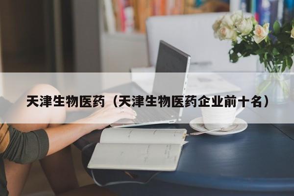 天津生物医药（天津生物医药企业前十名）